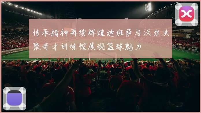 传承精神再续辉煌迪班萨与沃尔共聚奇才训练馆展现篮球魅力