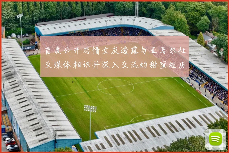 首度公开恋情女友透露与亚马尔社交媒体相识并深入交流的甜蜜经历
