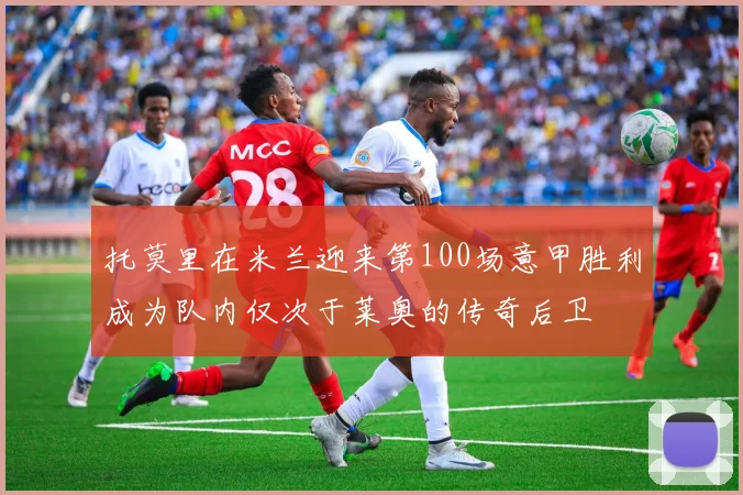 托莫里在米兰迎来第100场意甲胜利成为队内仅次于莱奥的传奇后卫