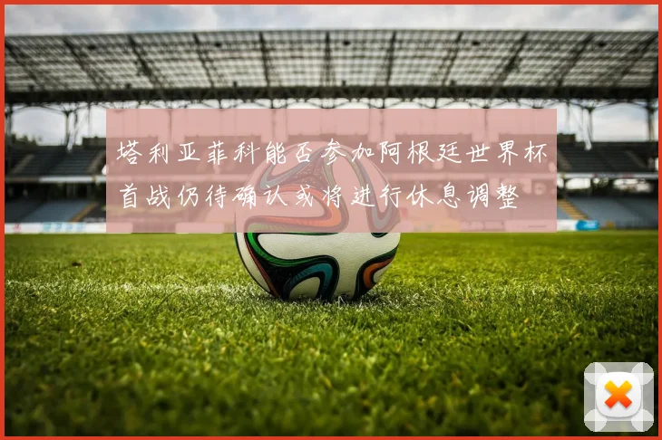 塔利亚菲科能否参加阿根廷世界杯首战仍待确认或将进行休息调整