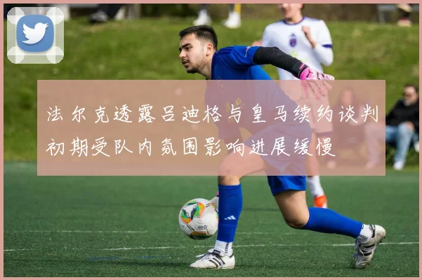 法尔克透露吕迪格与皇马续约谈判初期受队内氛围影响进展缓慢