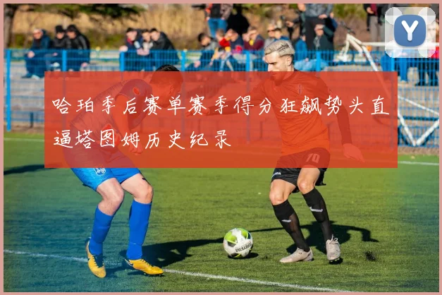 哈珀季后赛单赛季得分狂飙势头直逼塔图姆历史纪录