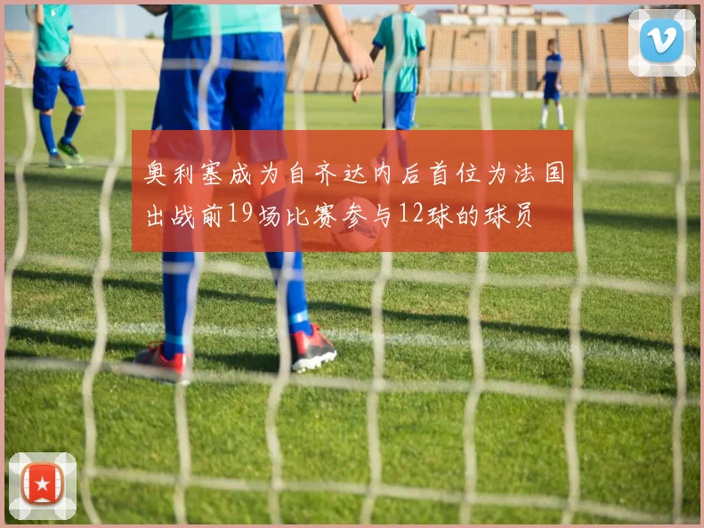 奥利塞成为自齐达内后首位为法国出战前19场比赛参与12球的球员
