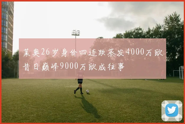 莱奥26岁身价四连跌蒸发4000万欧昔日巅峰9000万欧成往事