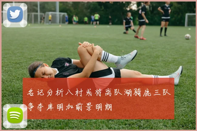 名记分析八村或将离队湖骑鹿三队争夺库明加前景明朗