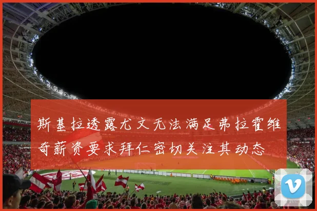 斯基拉透露尤文无法满足弗拉霍维奇薪资要求拜仁密切关注其动态
