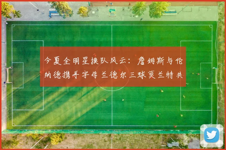今夏全明星换队风云：詹姆斯与伦纳德携手字母兰德尔三球莫兰特共创辉煌
