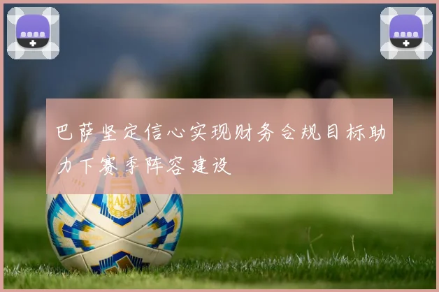 巴萨坚定信心实现财务合规目标助力下赛季阵容建设