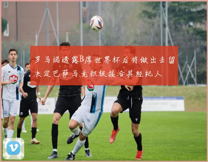 罗马诺透露B席世界杯后将做出去留决定巴萨马竞积极接洽其经纪人