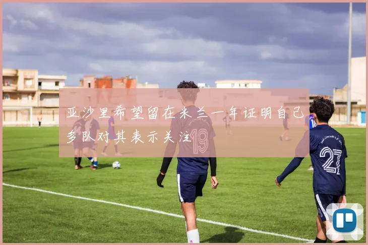 亚沙里希望留在米兰一年证明自己多队对其表示关注